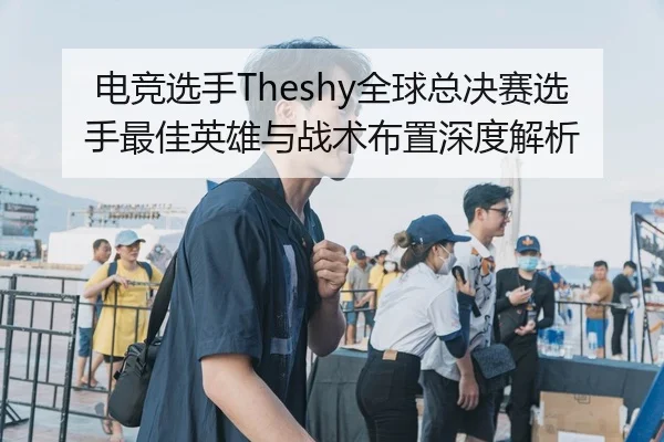 电竞选手Theshy全球总决赛选手最佳英雄与战术布置深度解析